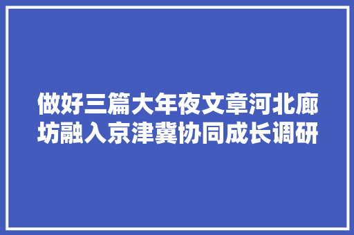 做好三篇大年夜文章河北廊坊融入京津冀协同成长调研记