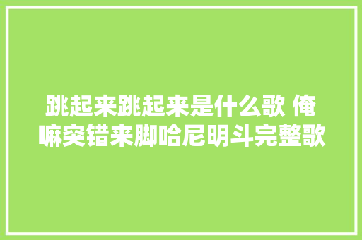 跳起来跳起来是什么歌 俺嘛突错来脚哈尼明斗完整歌词介绍 休闲娱乐