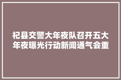杞县交警大年夜队召开五大年夜曝光行动新闻通气会重药猛治老旧车