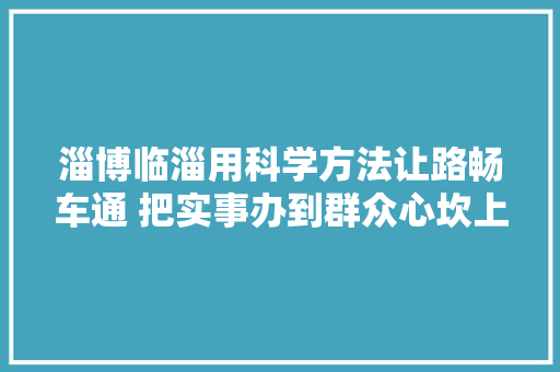 淄博临淄用科学方法让路畅车通 把实事办到群众心坎上