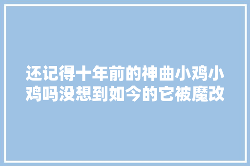 还记得十年前的神曲小鸡小鸡吗没想到如今的它被魔改成这样 休闲娱乐