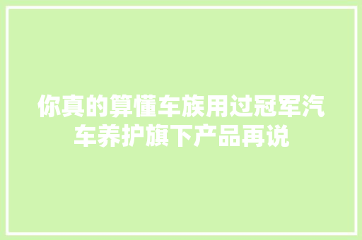 你真的算懂车族用过冠军汽车养护旗下产品再说
