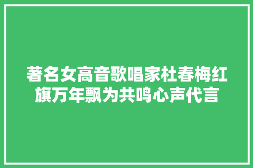 著名女高音歌唱家杜春梅红旗万年飘为共鸣心声代言