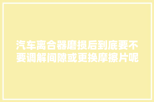 汽车离合器磨损后到底要不要调解间隙或更换摩擦片呢