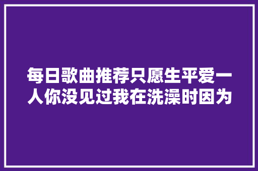 每日歌曲推荐只愿生平爱一人你没见过我在洗澡时因为你发信息给我我擦干手秒回的样子