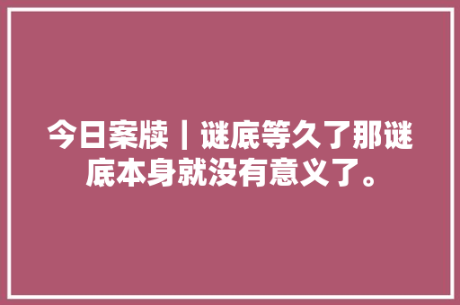 今日案牍｜谜底等久了那谜底本身就没有意义了。