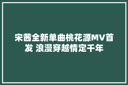 宋茜全新单曲桃花源MV首发 浪漫穿越情定千年