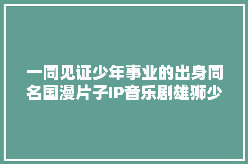 一同见证少年事业的出身同名国漫片子IP音乐剧雄狮少年粤语版将在光明热血上演