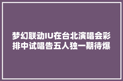 梦幻联动IU在台北演唱会彩排中试唱告五人独一期待爆棚