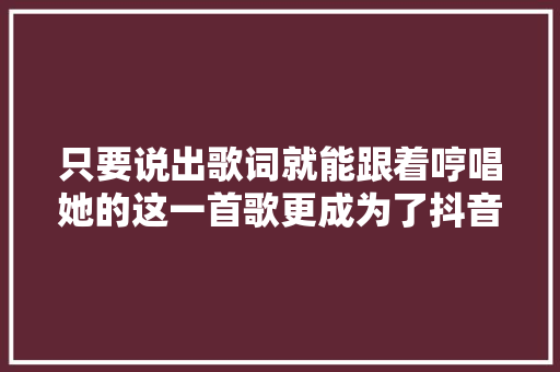 只要说出歌词就能跟着哼唱她的这一首歌更成为了抖音大年夜热神曲