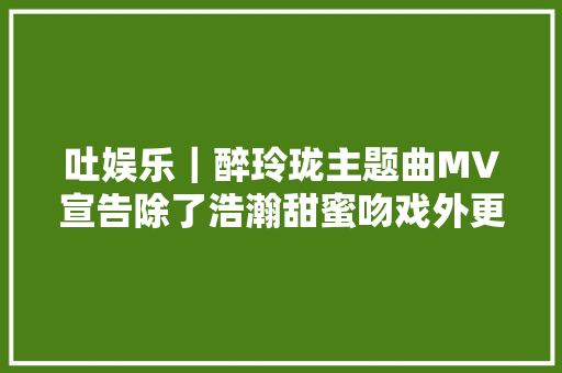 吐娱乐｜醉玲珑主题曲MV宣告除了浩瀚甜蜜吻戏外更多的是虐心的泪点
