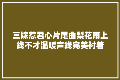 三嫁惹君心片尾曲梨花雨上线不才温暖声线完美衬着