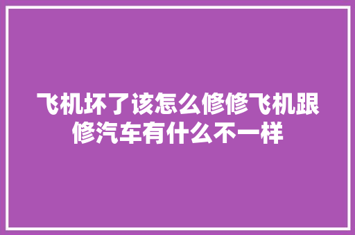飞机坏了该怎么修修飞机跟修汽车有什么不一样 汽车知识