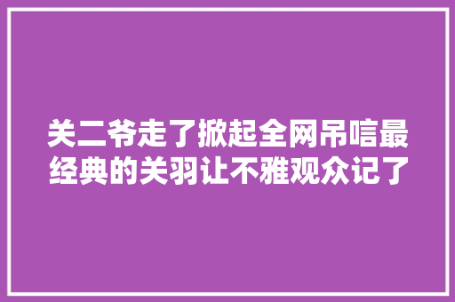 关二爷走了掀起全网吊唁最经典的关羽让不雅观众记了他一辈子