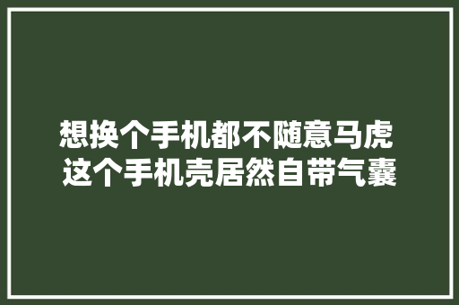 想换个手机都不随意马虎 这个手机壳居然自带气囊