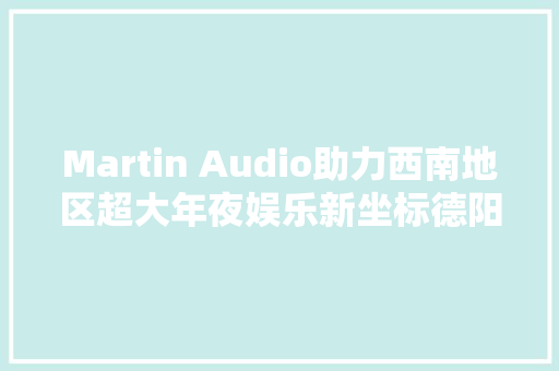 Martin Audio助力西南地区超大年夜娱乐新坐标德阳 Amnesia阿丽萨上线