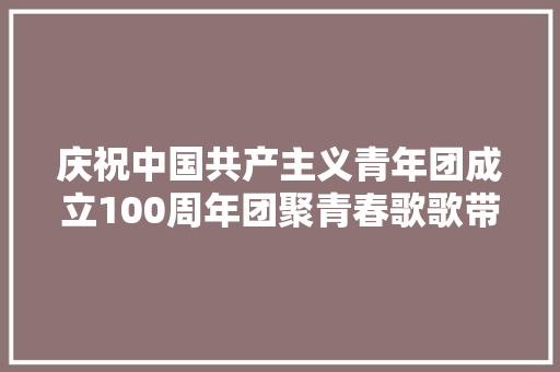 庆祝中国共产主义青年团成立100周年团聚青春歌歌带和歌谱来了