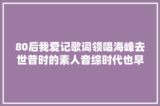 80后我爱记歌词领唱海峰去世昔时的素人音综时代也早已远去