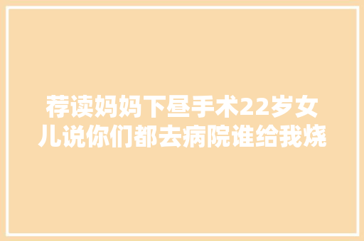 荐读妈妈下昼手术22岁女儿说你们都去病院谁给我烧饭