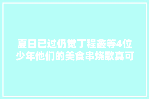 夏日已过仍觉丁程鑫等4位少年他们的美食串烧歌真可口