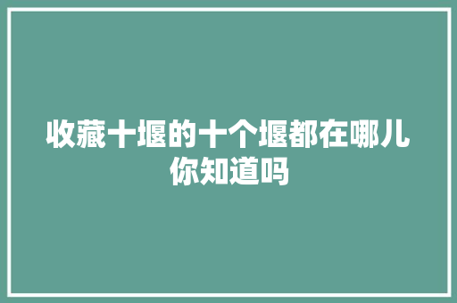 收藏十堰的十个堰都在哪儿你知道吗