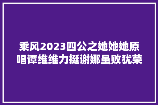 乘风2023四公之她她她原唱谭维维力挺谢娜虽败犹荣