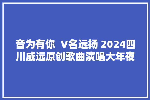 音为有你  V名远扬 2024四川威远原创歌曲演唱大年夜赛启动