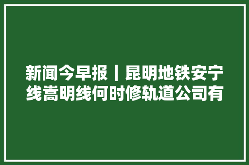 新闻今早报｜昆明地铁安宁线嵩明线何时修轨道公司有回答了