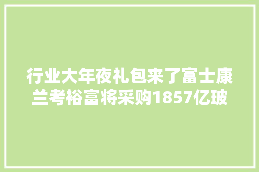 行业大年夜礼包来了富士康兰考裕富将采购1857亿玻璃盖板设备