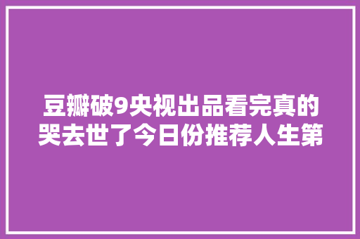 豆瓣破9央视出品看完真的哭去世了今日份推荐人生第二次