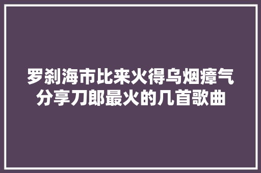 罗刹海市比来火得乌烟瘴气分享刀郎最火的几首歌曲