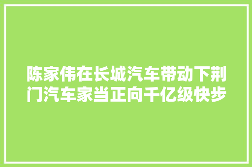 陈家伟在长城汽车带动下荆门汽车家当正向千亿级快步迈进