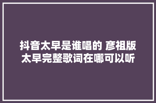 抖音太早是谁唱的 彦祖版太早完整歌词在哪可以听