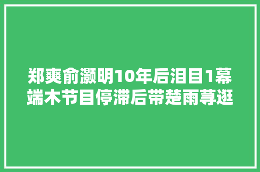 郑爽俞灏明10年后泪目1幕端木节目停滞后带楚雨荨逛街吧