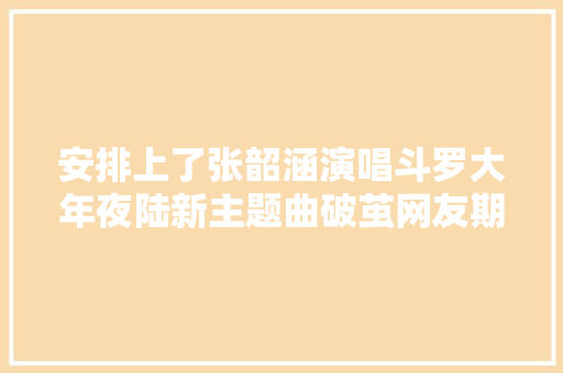 安排上了张韶涵演唱斗罗大年夜陆新主题曲破茧网友期待已久