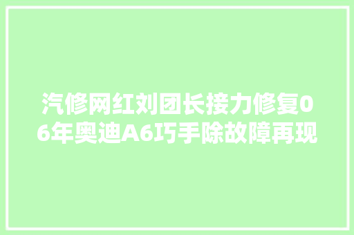 汽修网红刘团长接力修复06年奥迪A6巧手除故障再现车界传奇