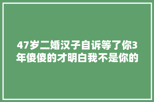 47岁二婚汉子自诉等了你3年傻傻的才明白我不是你的心上人