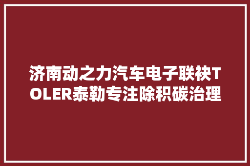 济南动之力汽车电子联袂TOLER泰勒专注除积碳治理烧机油领域