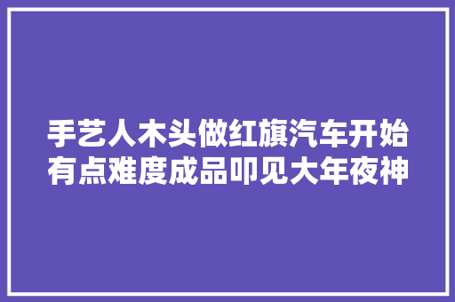 手艺人木头做红旗汽车开始有点难度成品叩见大年夜神