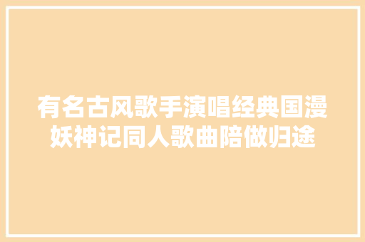 有名古风歌手演唱经典国漫妖神记同人歌曲陪做归途