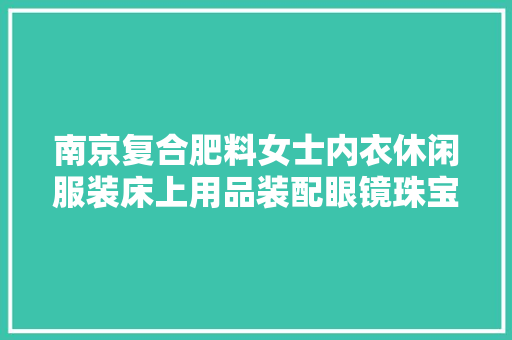 南京复合肥料女士内衣休闲服装床上用品装配眼镜珠宝等12批次产品质量抽检不合格
