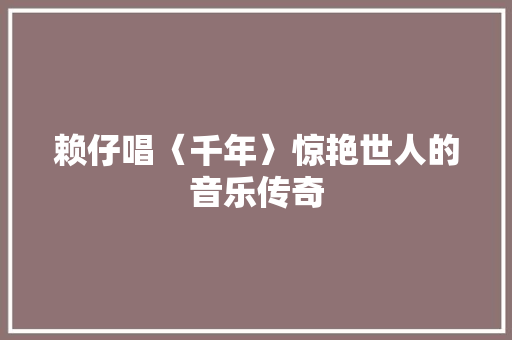 赖仔唱〈千年〉惊艳世人的音乐传奇