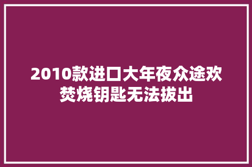 2010款进口大年夜众途欢焚烧钥匙无法拔出