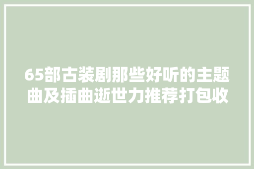 65部古装剧那些好听的主题曲及插曲逝世力推荐打包收藏
