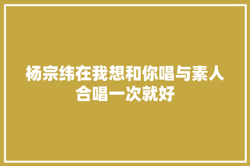 杨宗纬在我想和你唱与素人合唱一次就好