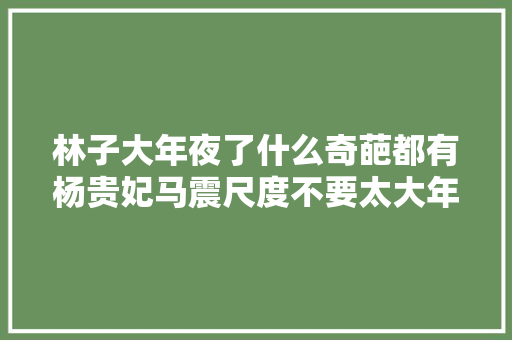林子大年夜了什么奇葩都有杨贵妃马震尺度不要太大年夜