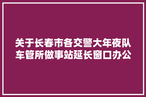 关于长春市各交警大年夜队车管所做事站延长窗口办公时间的通知