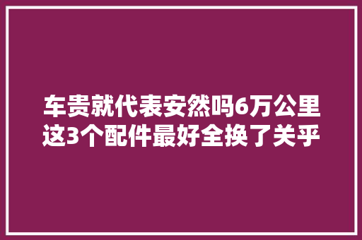 车贵就代表安然吗6万公里这3个配件最好全换了关乎生命安然