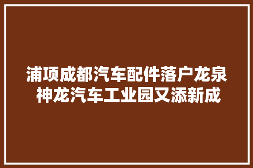 浦项成都汽车配件落户龙泉 神龙汽车工业园又添新成员