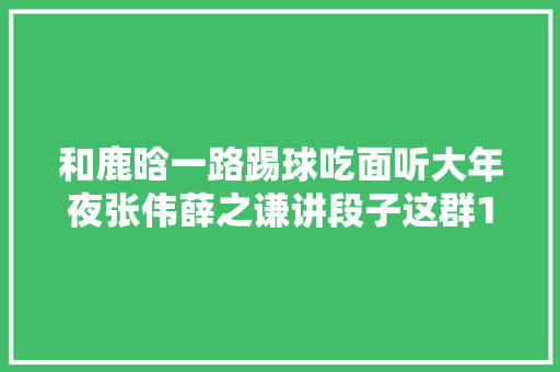 和鹿晗一路踢球吃面听大年夜张伟薛之谦讲段子这群17岁学生好福泽